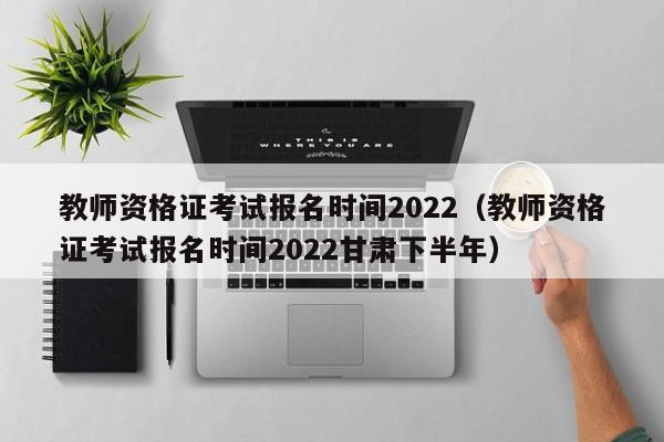 教师资格证考试报名时间2022（教师资格证考试报名时间2022甘肃下半年）