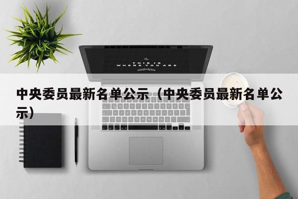 中央委员最新名单公示（中央委员最新名单公示）