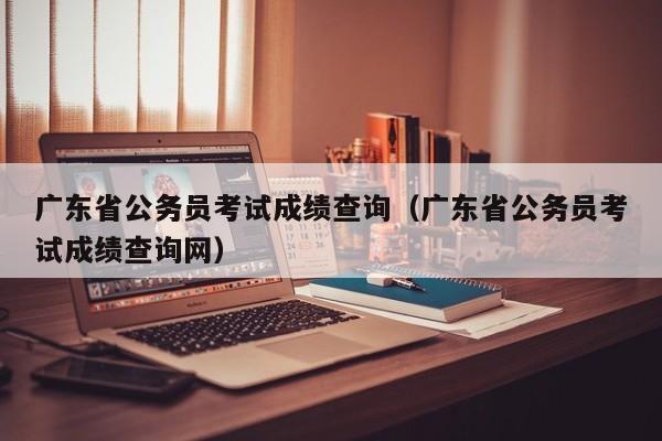 广东省公务员考试成绩查询（广东省公务员考试成绩查询网）