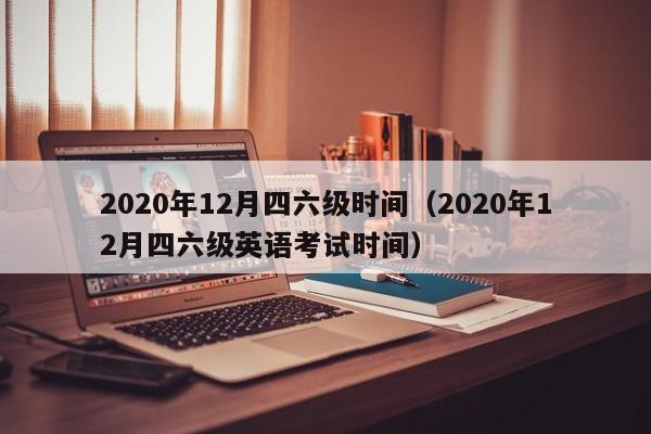 2020年12月四六级时间（2020年12月四六级英语考试时间）