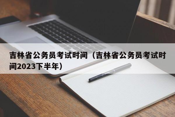 吉林省公务员考试时间（吉林省公务员考试时间2023下半年）