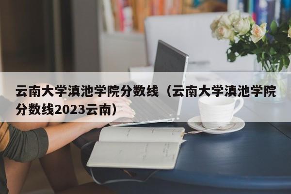 云南大学滇池学院分数线（云南大学滇池学院分数线2023云南）