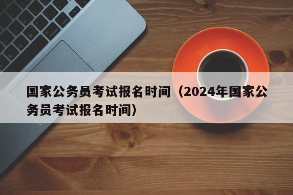 国家公务员考试报名时间（2024年国家公务员考试报名时间）