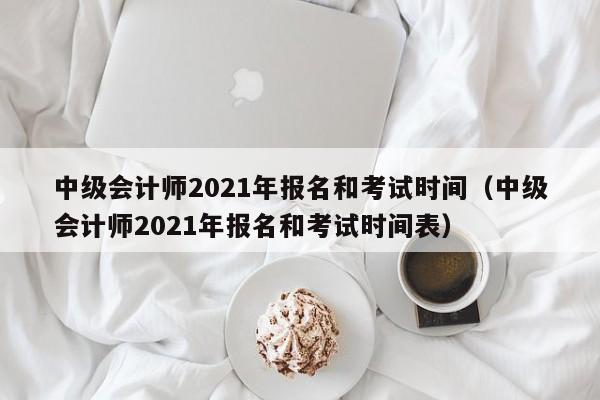 中级会计师2021年报名和考试时间（中级会计师2021年报名和考试时间表）