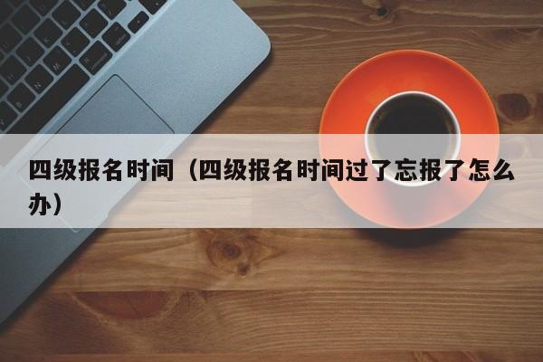 四级报名时间（四级报名时间过了忘报了怎么办）