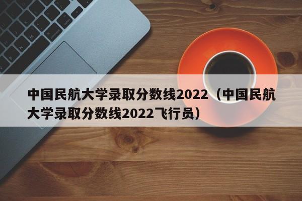 中国民航大学录取分数线2022（中国民航大学录取分数线2022飞行员）