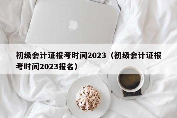 初级会计证报考时间2023（初级会计证报考时间2023报名）