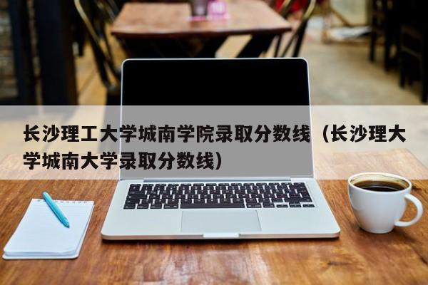 长沙理工大学城南学院录取分数线（长沙理大学城南大学录取分数线）