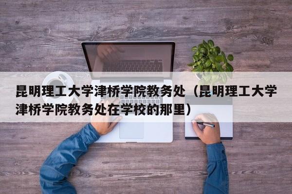 昆明理工大学津桥学院教务处（昆明理工大学津桥学院教务处在学校的那里）