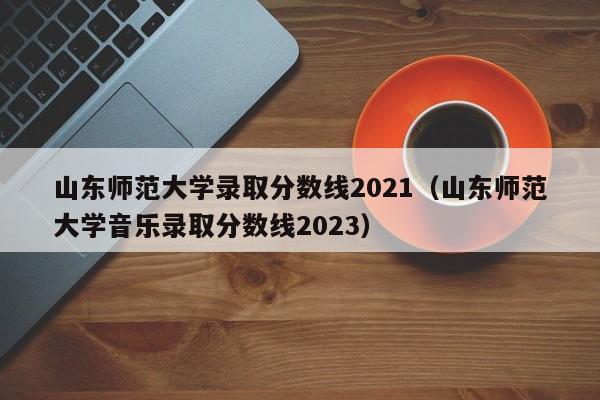 山东师范大学录取分数线2021（山东师范大学音乐录取分数线2023）