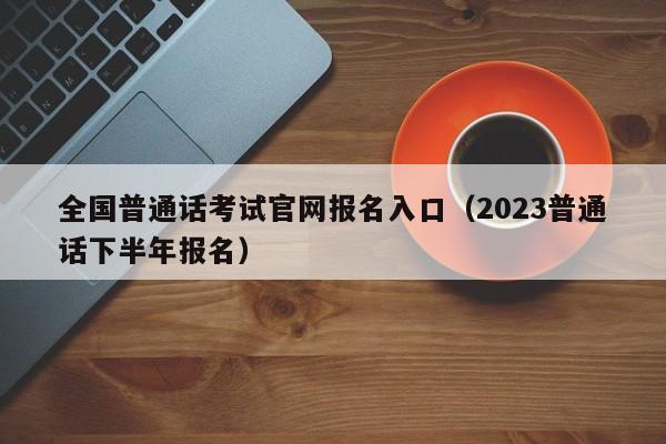 全国普通话考试官网报名入口（2023普通话下半年报名）