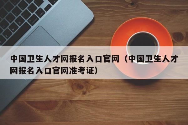 中国卫生人才网报名入口官网（中国卫生人才网报名入口官网准考证）