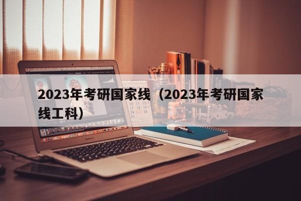 2023年考研国家线（2023年考研国家线工科）