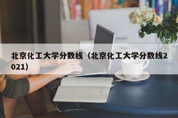 北京化工大学分数线（北京化工大学分数线2021）