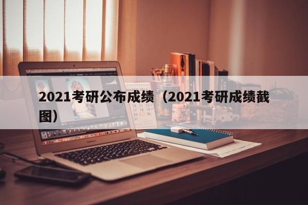 2021考研公布成绩（2021考研成绩截图）