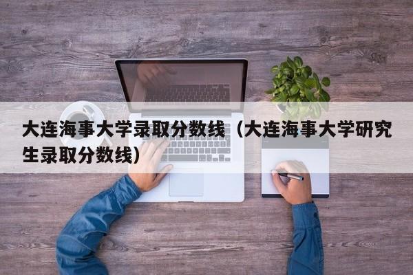 大连海事大学录取分数线（大连海事大学研究生录取分数线）