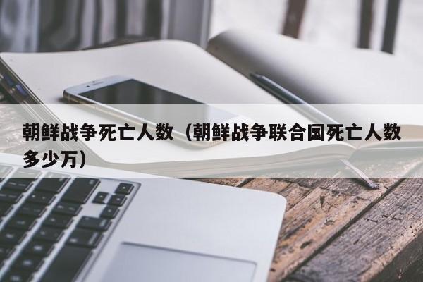 朝鲜战争死亡人数（朝鲜战争联合国死亡人数多少万）