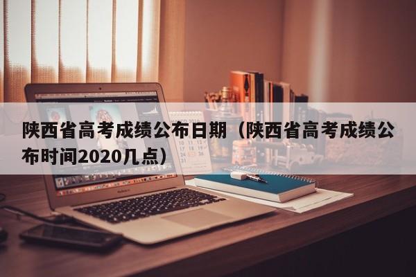 陕西省高考成绩公布日期（陕西省高考成绩公布时间2020几点）