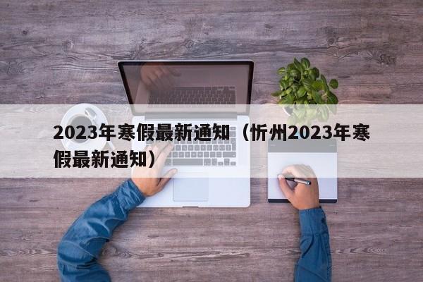 2023年寒假最新通知（忻州2023年寒假最新通知）