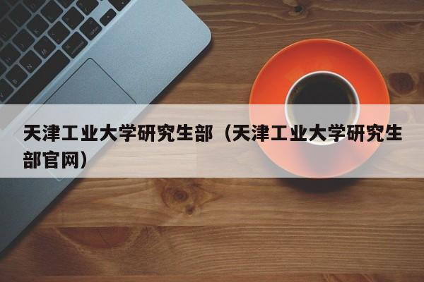 天津工业大学研究生部（天津工业大学研究生部官网）