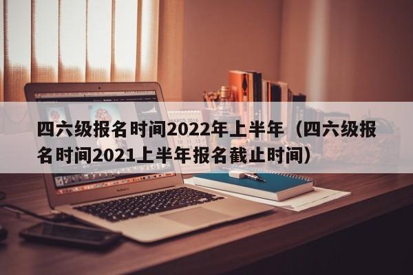 四六级报名时间2022年上半年（四六级报名时间2021上半年报名截止时间）