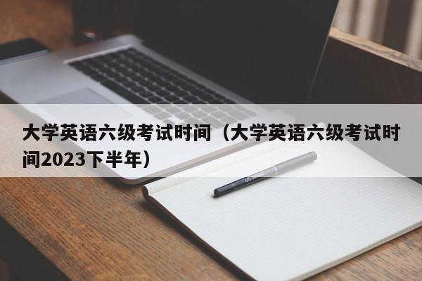 大学英语六级考试时间（大学英语六级考试时间2023下半年）