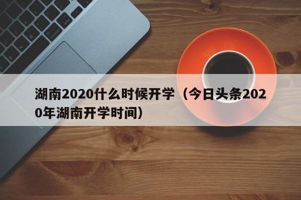 湖南2020什么时候开学（今日头条2020年湖南开学时间）