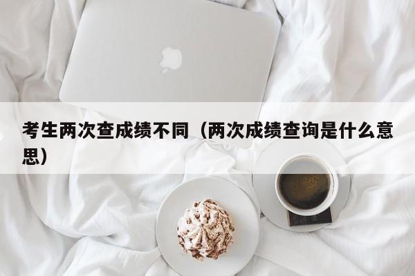 考生两次查成绩不同（两次成绩查询是什么意思）