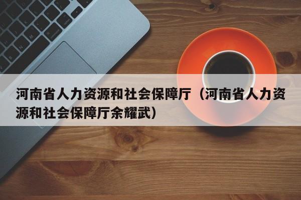 河南省人力资源和社会保障厅（河南省人力资源和社会保障厅余耀武）