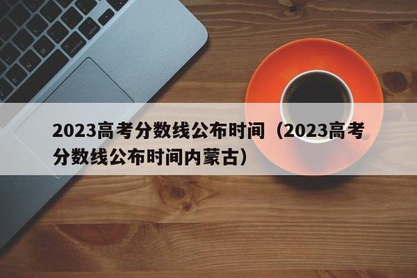 2023高考分数线公布时间（2023高考分数线公布时间内蒙古）