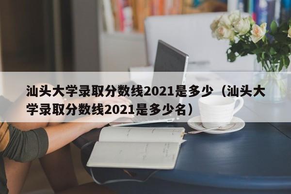 汕头大学录取分数线2021是多少（汕头大学录取分数线2021是多少名）