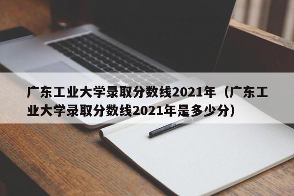 广东工业大学录取分数线2021年（广东工业大学录取分数线2021年是多少分）