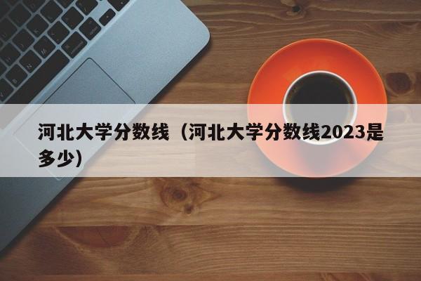 河北大学分数线（河北大学分数线2023是多少）