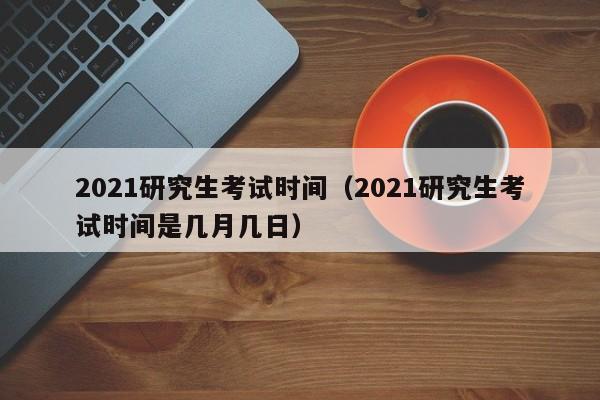 2021研究生考试时间（2021研究生考试时间是几月几日）