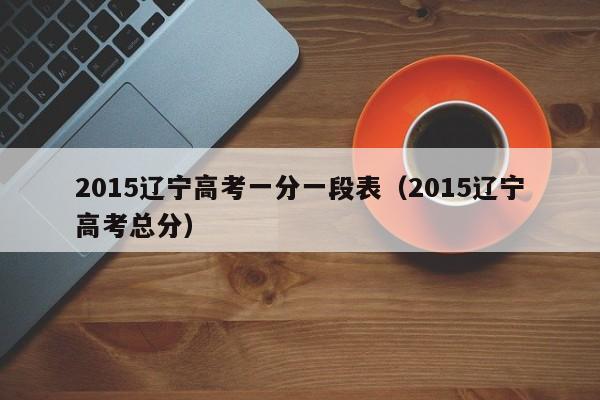 2015辽宁高考一分一段表（2015辽宁高考总分）