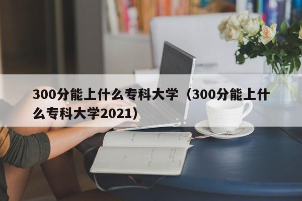 300分能上什么专科大学（300分能上什么专科大学2021）