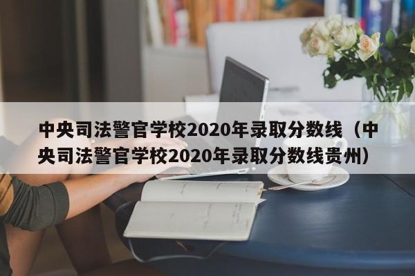 中央司法警官学校2020年录取分数线（中央司法警官学校2020年录取分数线贵州）