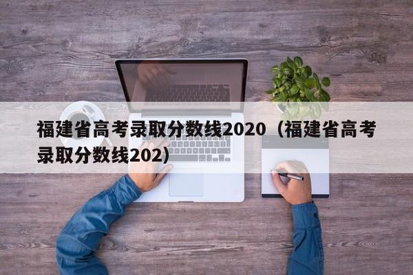 福建省高考录取分数线2020（福建省高考录取分数线202）