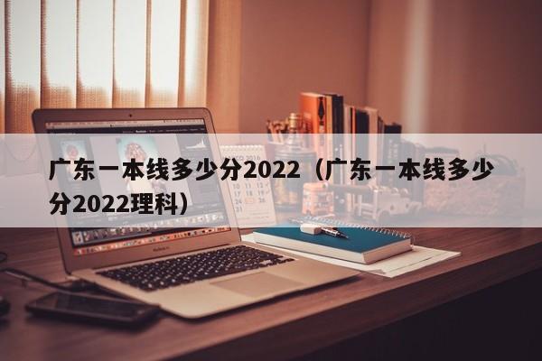 广东一本线多少分2022（广东一本线多少分2022理科）