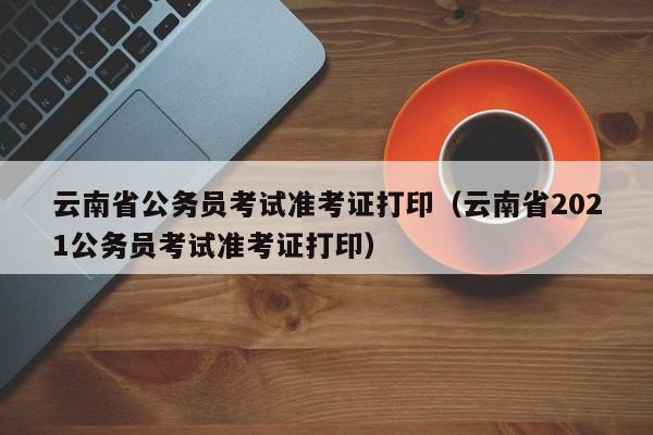 云南省公务员考试准考证打印（云南省2021公务员考试准考证打印）