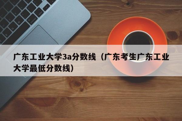 广东工业大学3a分数线（广东考生广东工业大学最低分数线）