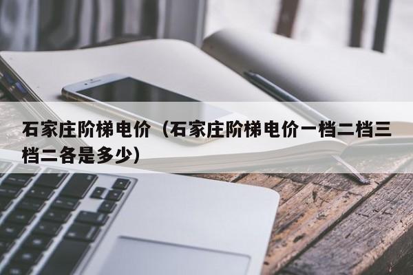 石家庄阶梯电价（石家庄阶梯电价一档二档三档二各是多少）