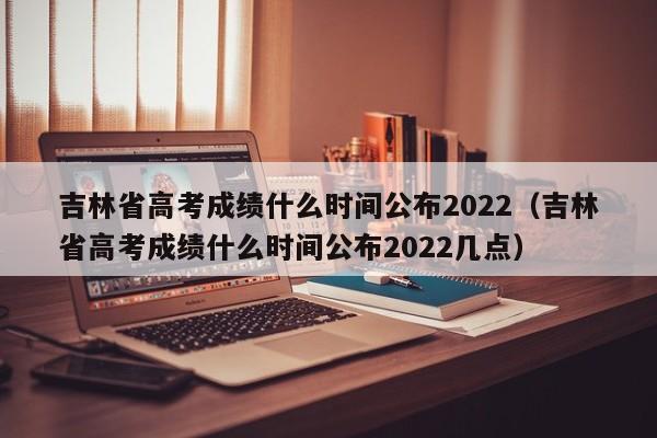 吉林省高考成绩什么时间公布2022（吉林省高考成绩什么时间公布2022几点）