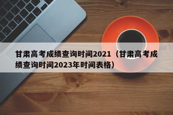 甘肃高考成绩查询时间2021（甘肃高考成绩查询时间2023年时间表格）