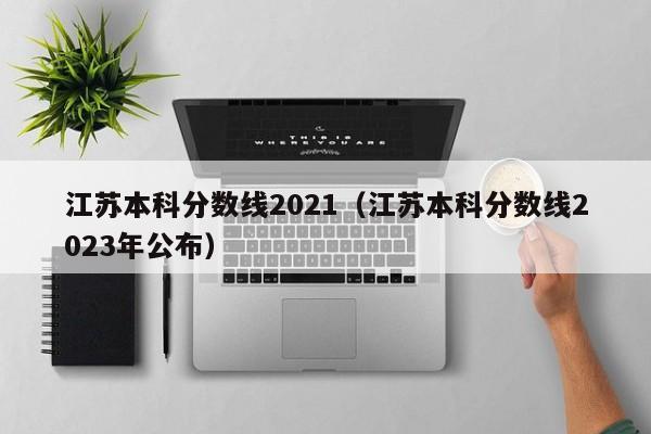 江苏本科分数线2021（江苏本科分数线2023年公布）