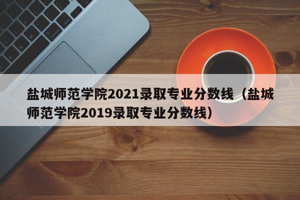 盐城师范学院2021录取专业分数线（盐城师范学院2019录取专业分数线）