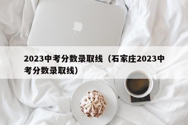 2023中考分数录取线（石家庄2023中考分数录取线）