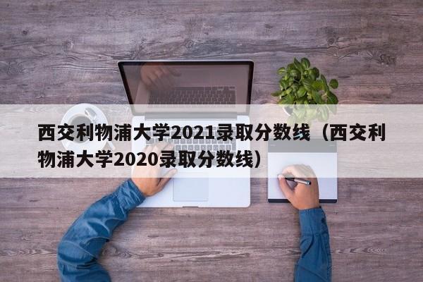 西交利物浦大学2021录取分数线（西交利物浦大学2020录取分数线）