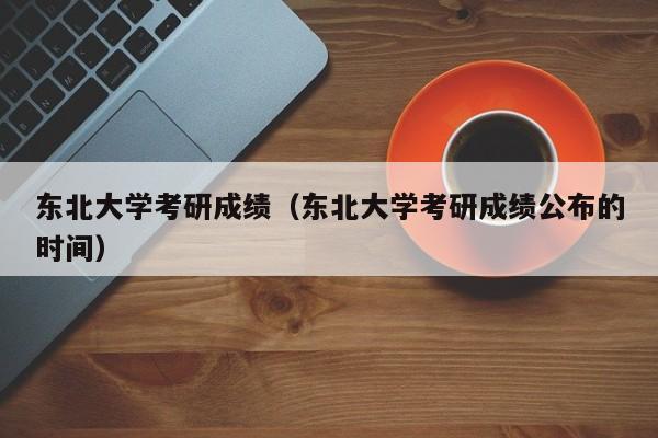 东北大学考研成绩（东北大学考研成绩公布的时间）