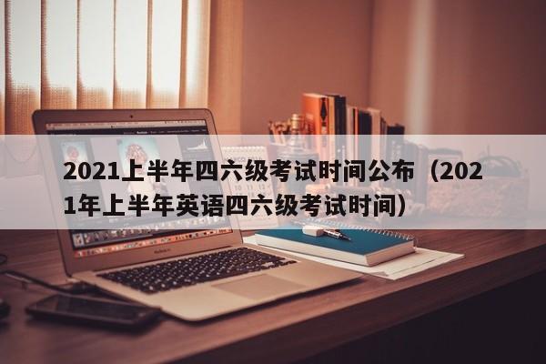 2021上半年四六级考试时间公布（2021年上半年英语四六级考试时间）